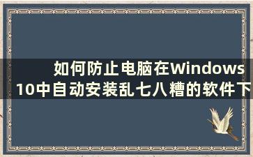 如何防止电脑在Windows 10中自动安装乱七八糟的软件下载（How to Prevent the Computer from Automated Installation Software in